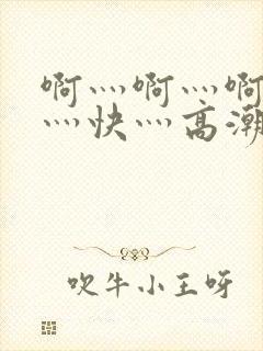 啊灬啊灬啊灬啊灬快灬高潮