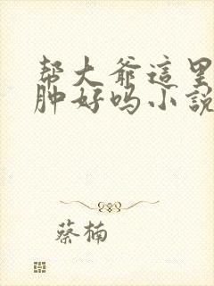 帮大爷这里消消肿好吗小说