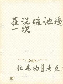 在洗碗池边要了一次