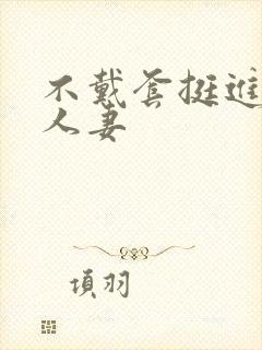 不戴套挺进朋友人妻