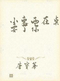 小东西在桌子上要了你