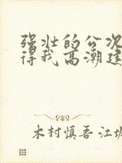 强壮的公次次弄得我高潮建国