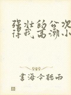 强壮的公次次弄得我高潮小说