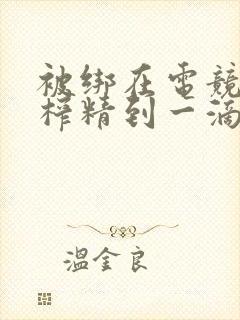 被绑在电竞椅上榨精到一滴不剩