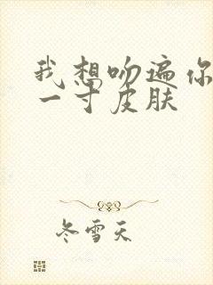 我想吻遍你的每一寸皮肤