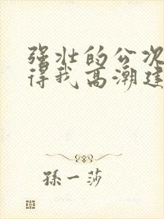 强壮的公次次弄得我高潮建国