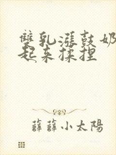 双乳涨鼓奶头翘起来揉捏