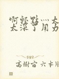 啊轻点灬太粗嗯太深了用力电影