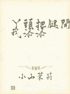 丫头把腿开大让我添添