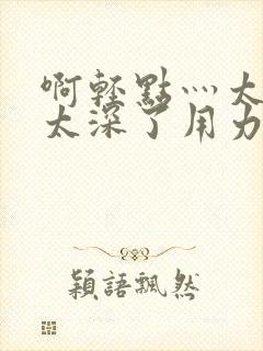 啊轻点灬太粗嗯太深了用力电影