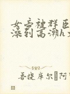 女帝被群臣伦流澡到高潮h文