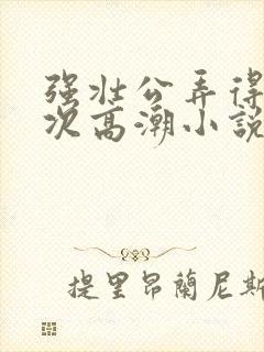 强壮公弄得我次次高潮小说