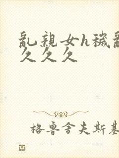 乱亲女h秽乱长久久久