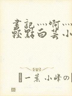 书记灬啊灬啊灬轻点白芸小说