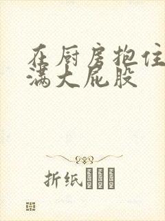 在厨房抱住岳丰满大屁股