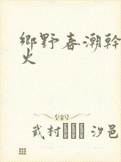 乡野春潮干柴烈火