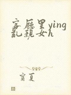 客厅里ying乱亲女h