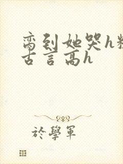 脔到她哭h粗话古言高h