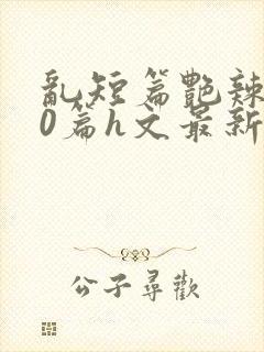 乱短篇艳辣500篇h文最新章节