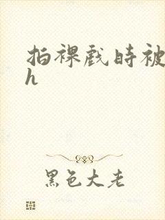 拍裸戏时被c了h