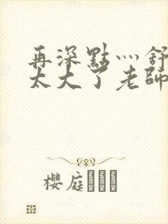 再深点灬舒服灬太大了老师