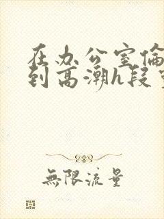 在办公室伦流澡到高潮h段灵兮