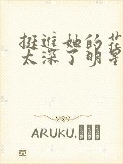 挺进她的花苞啊太深了明星小说