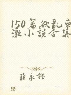 150篇欲乱刺激小说合集
