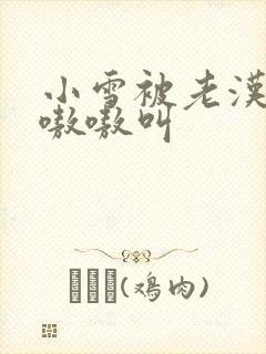 小雪被老汉玩得嗷嗷叫