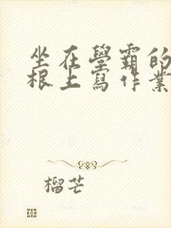 坐在学霸的大紫根上写作业