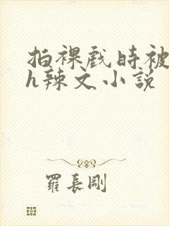 拍裸戏时被c了h辣文小说