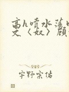 高h喷水荡肉欲文〈奴〉顾依依