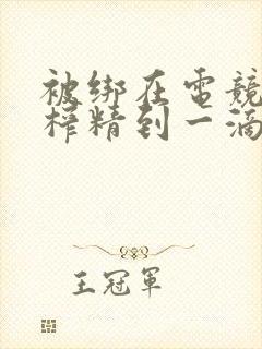 被绑在电竞椅上榨精到一滴不剩