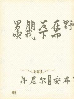 男朋友在野外猛吃我下面