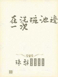 在洗碗池边要了一次