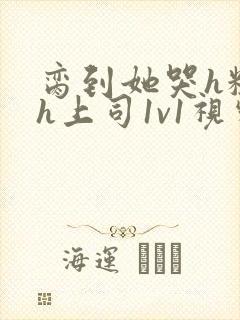 脔到她哭h粗话h上司1v1视频