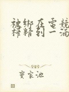 被绑在电竞椅上榨精到一滴不剩