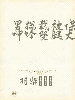 男总裁被保镖c呻吟双腿大张bl