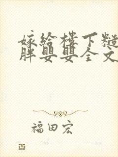 嫁给楼下糙汉后胖婴婴全文免费阅读