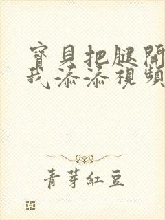 宝贝把腿开大让我添添视频