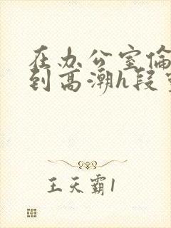 在办公室伦流澡到高潮h段灵兮