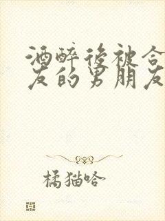 酒醉后被合租室友的男朋友睡了