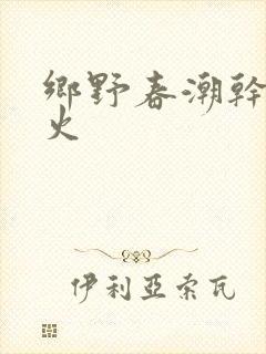 乡野春潮干柴烈火