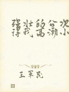 强壮的公次次弄得我高潮小说