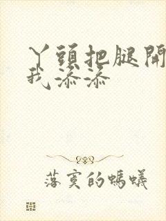 丫头把腿开大让我添添