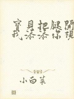 宝贝把腿开大让我添添你视频