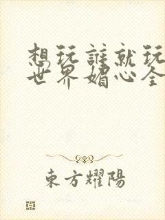 想玩谁就玩谁的世界媚心全文阅读