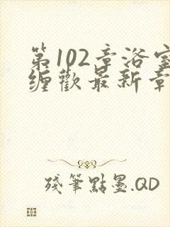 第102章浴室缠欢最新章节更新时间