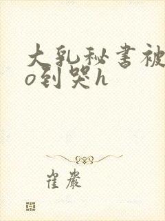 大乳秘书被cao到哭h