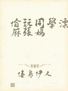 偷玩同学漂亮麻麻张嫣